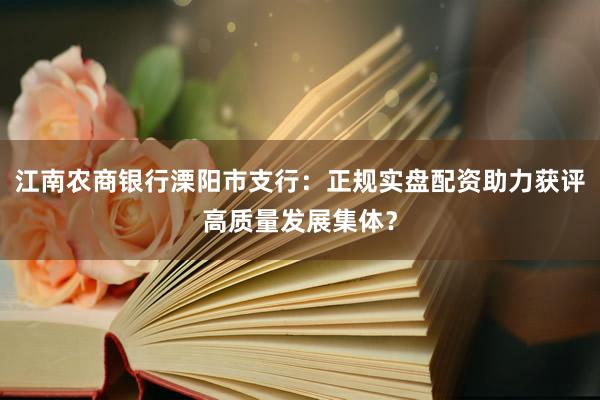 江南农商银行溧阳市支行：正规实盘配资助力获评高质量发展集体？