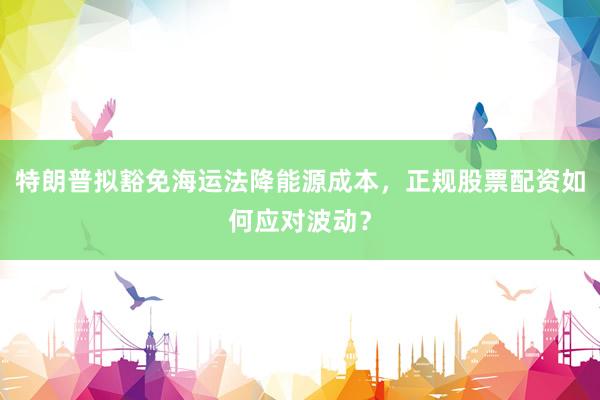 特朗普拟豁免海运法降能源成本，正规股票配资如何应对波动？
