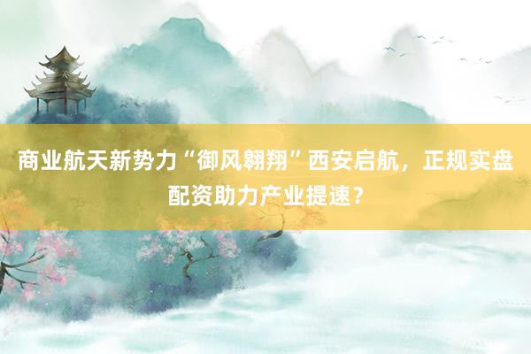 商业航天新势力“御风翱翔”西安启航，正规实盘配资助力产业提速？