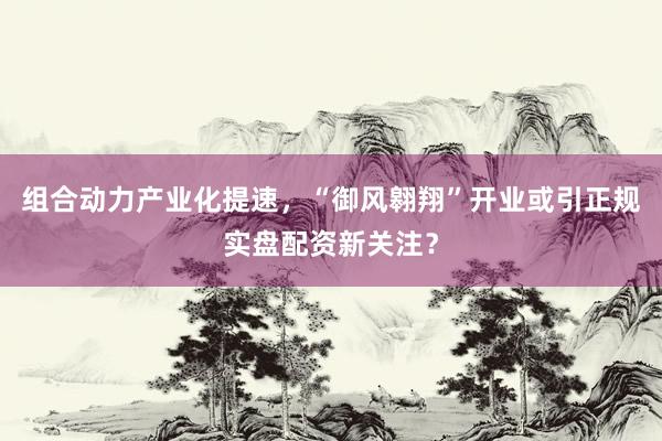 组合动力产业化提速，“御风翱翔”开业或引正规实盘配资新关注？