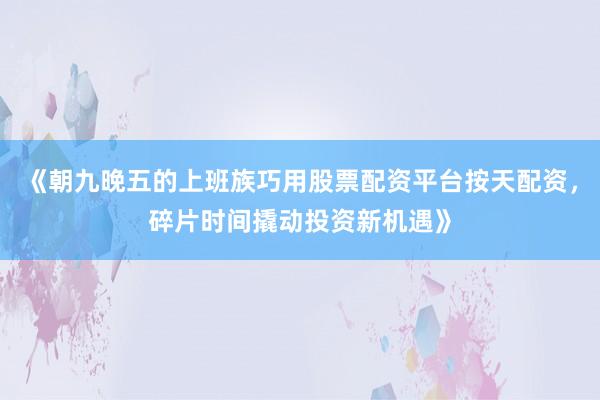 《朝九晚五的上班族巧用股票配资平台按天配资，碎片时间撬动投资新机遇》