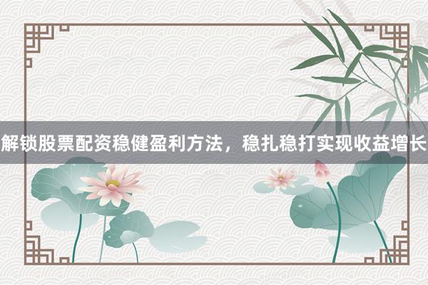 解锁股票配资稳健盈利方法，稳扎稳打实现收益增长