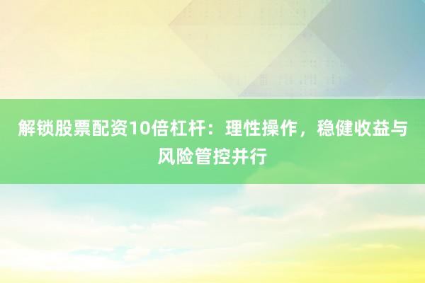 解锁股票配资10倍杠杆：理性操作，稳健收益与风险管控并行