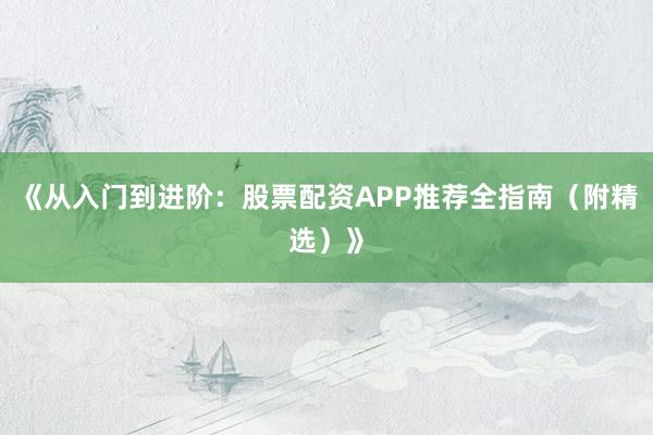 《从入门到进阶：股票配资APP推荐全指南（附精选）》
