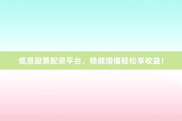 低息股票配资平台，稳健增值轻松享收益！