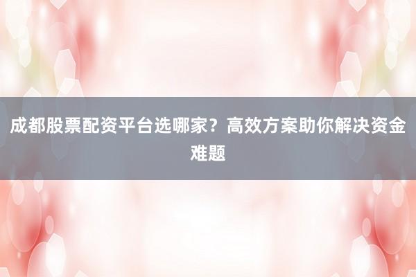 成都股票配资平台选哪家?高效方案助你解决资金难题
