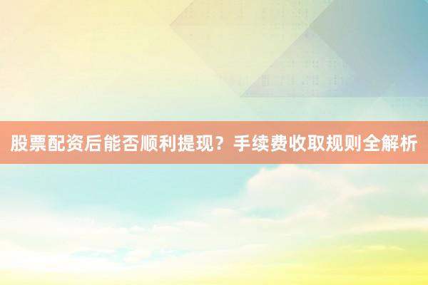 股票配资后能否顺利提现?手续费收取规则全解析