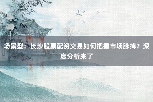 场景型：长沙股票配资交易如何把握市场脉搏？深度分析来了