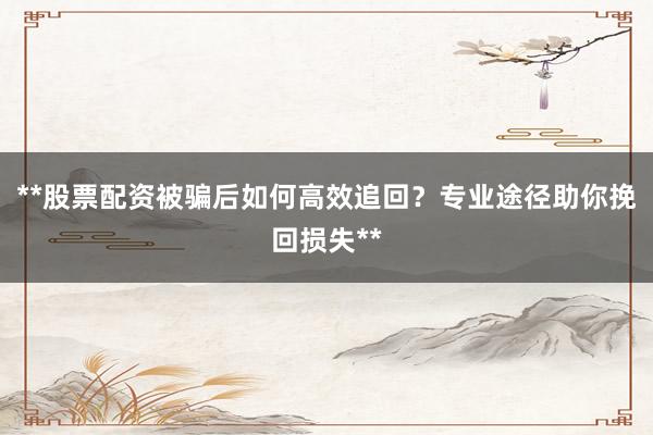 **股票配资被骗后如何高效追回？专业途径助你挽回损失**