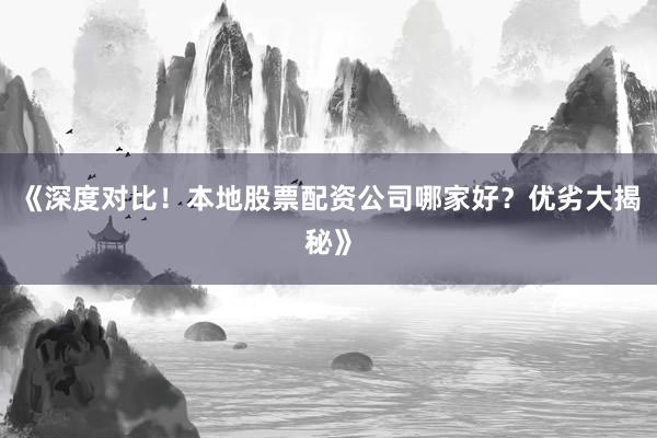 《深度对比！本地股票配资公司哪家好？优劣大揭秘》