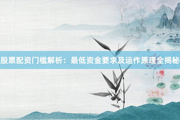 股票配资门槛解析：最低资金要求及运作原理全揭秘
