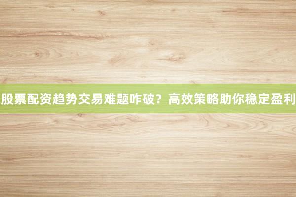 股票配资趋势交易难题咋破？高效策略助你稳定盈利