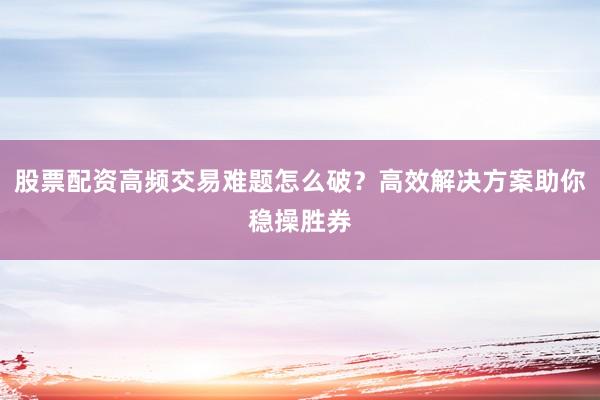 股票配资高频交易难题怎么破？高效解决方案助你稳操胜券