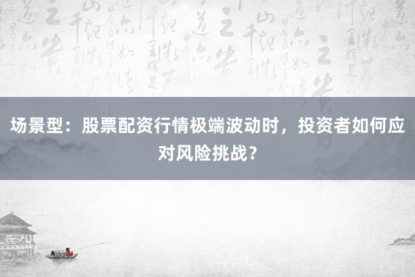 场景型：股票配资行情极端波动时，投资者如何应对风险挑战？