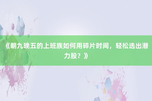 《朝九晚五的上班族如何用碎片时间，轻松选出潜力股？》