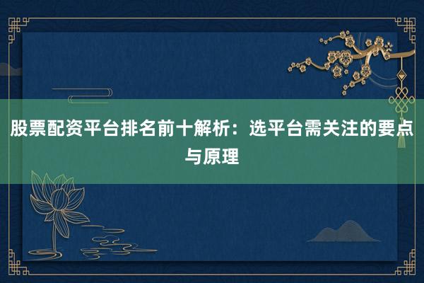 股票配资平台排名前十解析：选平台需关注的要点与原理