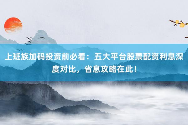 上班族加码投资前必看：五大平台股票配资利息深度对比，省息攻略在此！