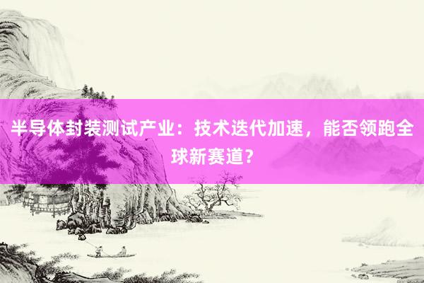 半导体封装测试产业：技术迭代加速，能否领跑全球新赛道？