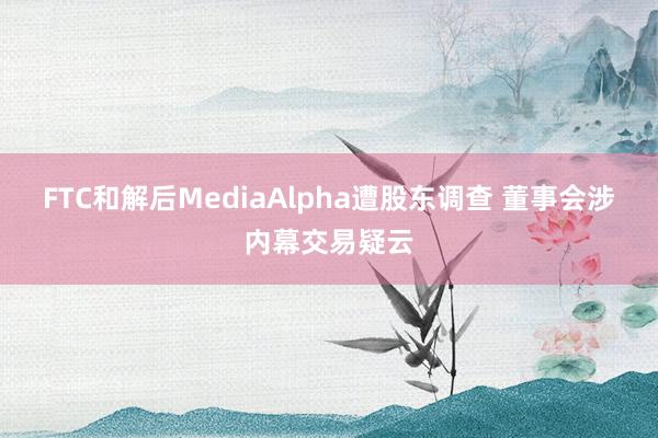 FTC和解后MediaAlpha遭股东调查 董事会涉内幕交易疑云