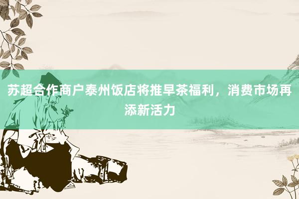 苏超合作商户泰州饭店将推早茶福利，消费市场再添新活力