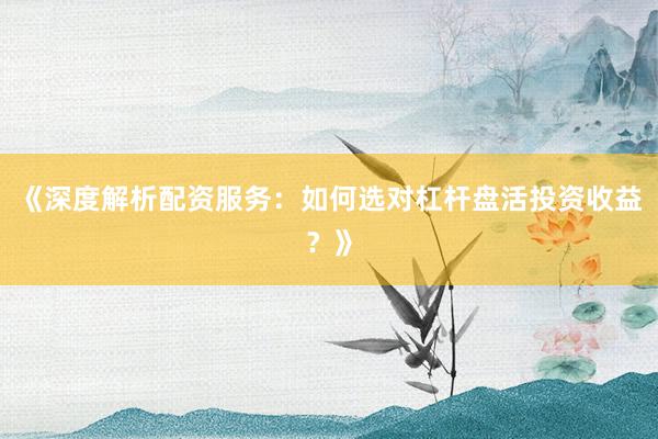 《深度解析配资服务:如何选对杠杆盘活投资收益?》