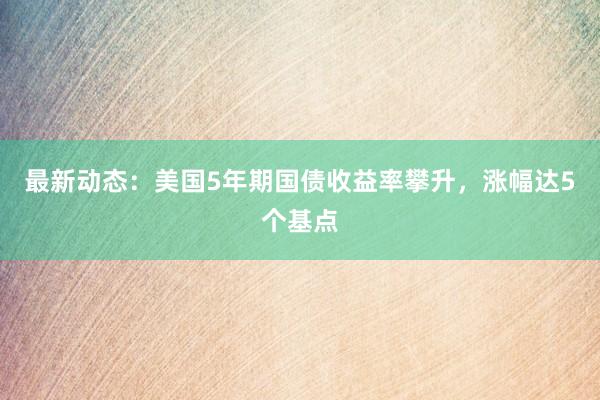 最新动态：美国5年期国债收益率攀升，涨幅达5个基点