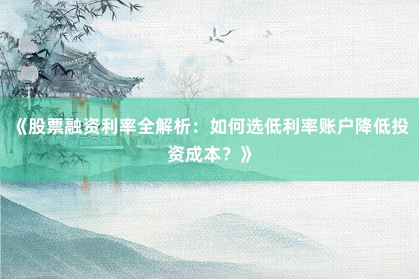 《股票融资利率全解析：如何选低利率账户降低投资成本？》
