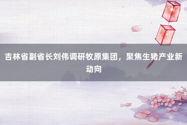 吉林省副省长刘伟调研牧原集团，聚焦生猪产业新动向