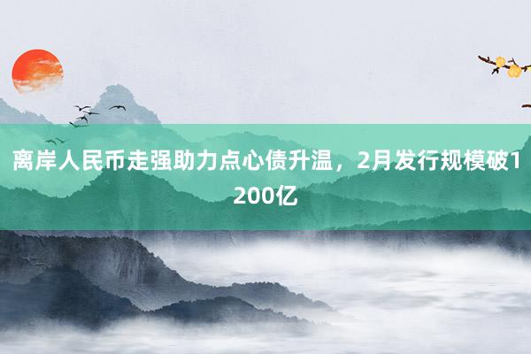 离岸人民币走强助力点心债升温，2月发行规模破1200亿