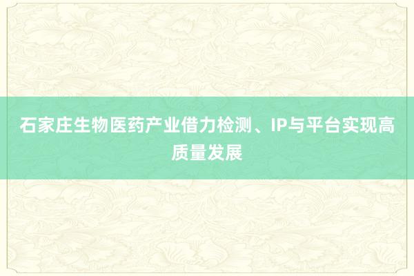石家庄生物医药产业借力检测、IP与平台实现高质量发展