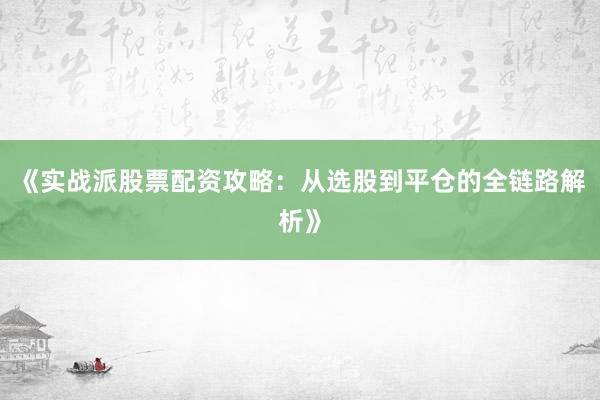 《实战派股票配资攻略：从选股到平仓的全链路解析》