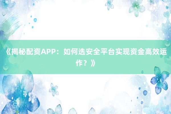《揭秘配资APP：如何选安全平台实现资金高效运作？》