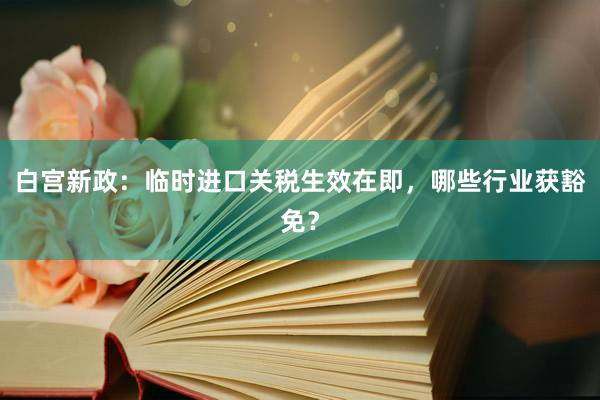 白宫新政：临时进口关税生效在即，哪些行业获豁免？