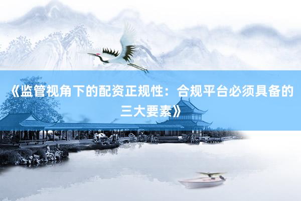 《监管视角下的配资正规性:合规平台必须具备的三大要素》
