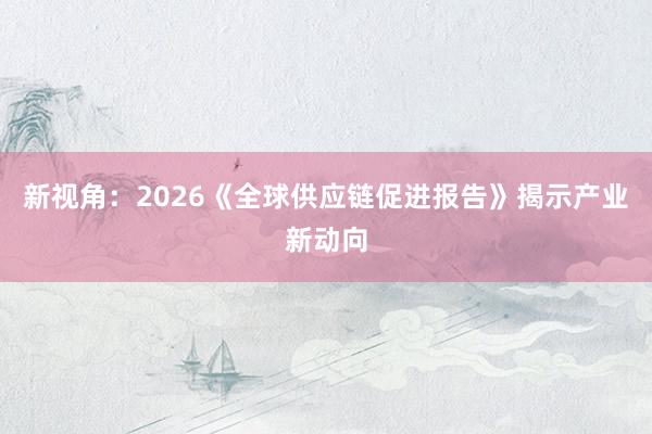 新视角：2026《全球供应链促进报告》揭示产业新动向