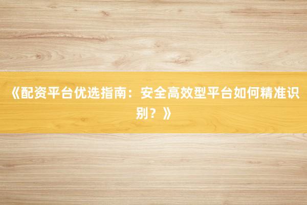 《配资平台优选指南：安全高效型平台如何精准识别？》