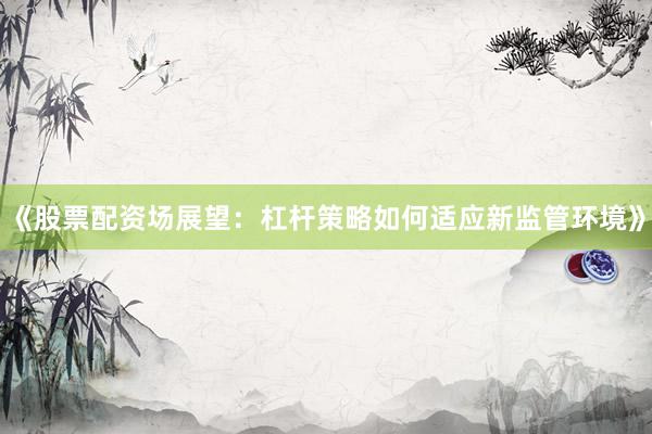 《股票配资场展望：杠杆策略如何适应新监管环境》
