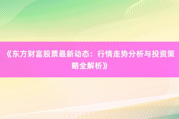 《东方财富股票最新动态：行情走势分析与投资策略全解析》