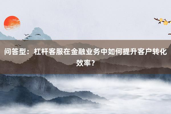 问答型：杠杆客服在金融业务中如何提升客户转化效率？