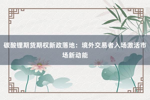 碳酸锂期货期权新政落地：境外交易者入场激活市场新动能