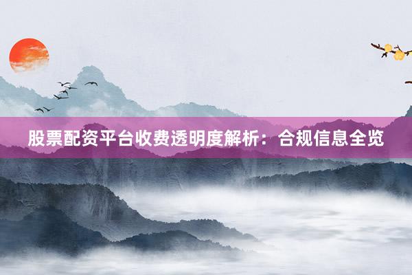 股票配资平台收费透明度解析：合规信息全览