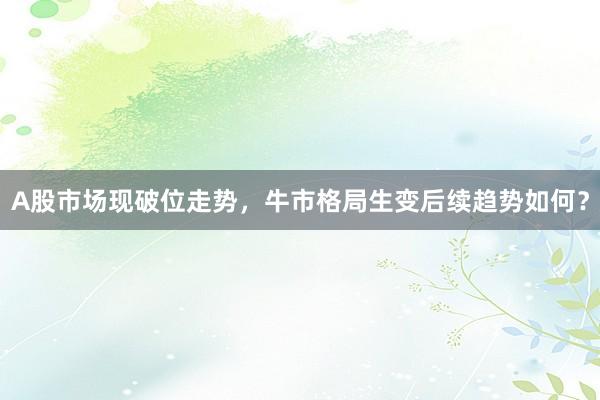 A股市场现破位走势，牛市格局生变后续趋势如何？