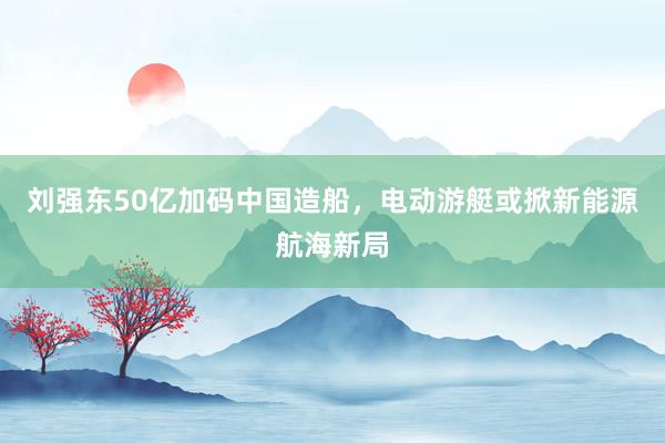 刘强东50亿加码中国造船，电动游艇或掀新能源航海新局