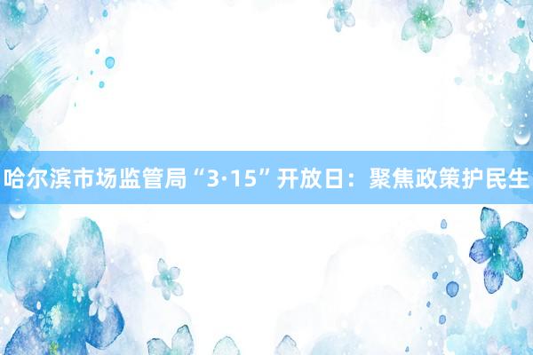 哈尔滨市场监管局“3·15”开放日：聚焦政策护民生