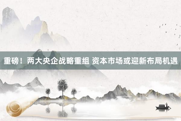 重磅！两大央企战略重组 资本市场或迎新布局机遇