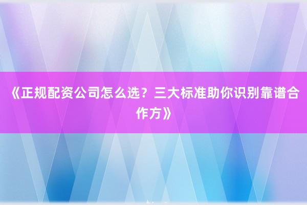 《正规配资公司怎么选？三大标准助你识别靠谱合作方》