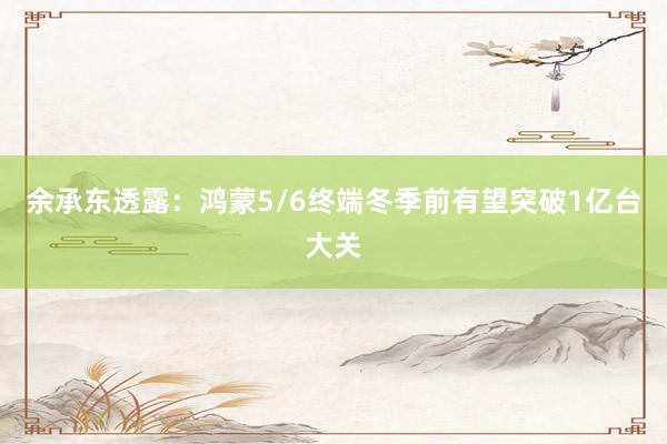 余承东透露：鸿蒙5/6终端冬季前有望突破1亿台大关
