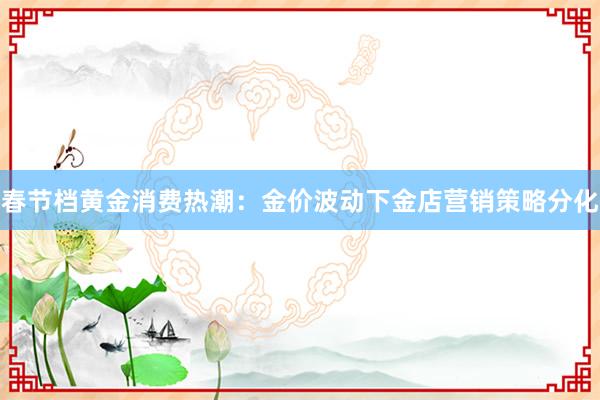 春节档黄金消费热潮：金价波动下金店营销策略分化