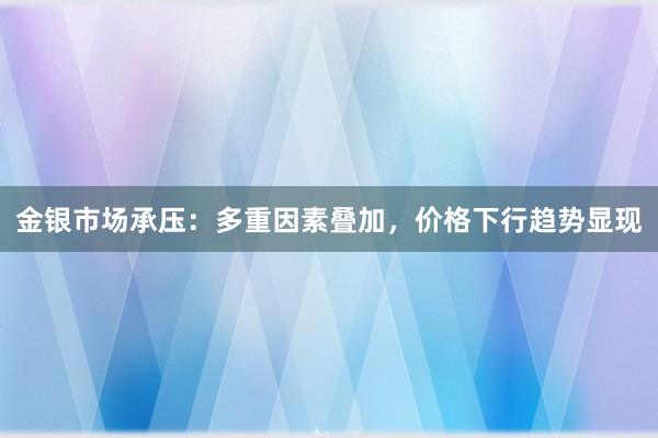 金银市场承压：多重因素叠加，价格下行趋势显现