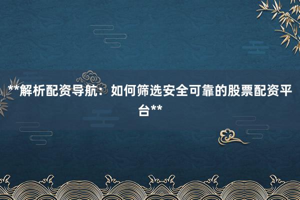 **解析配资导航：如何筛选安全可靠的股票配资平台**